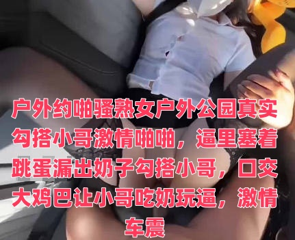 户外约啪骚熟女户外公园真实勾搭小哥激情啪啪，逼里塞着跳蛋漏出奶子勾搭小哥，口交大鸡巴让小哥吃奶玩逼，激情车震}